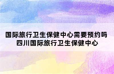 国际旅行卫生保健中心需要预约吗 四川国际旅行卫生保健中心